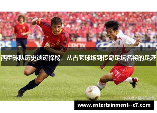 西甲球队历史遗迹探秘：从古老球场到传奇足坛名将的足迹