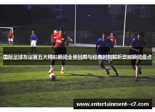 国际足球友谊赛五大精彩瞬间全景回顾与经典时刻解析震撼瞬间盘点