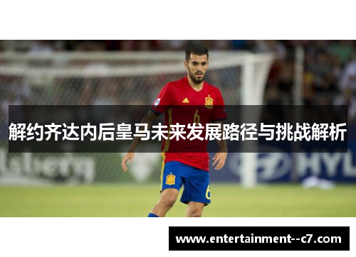 解约齐达内后皇马未来发展路径与挑战解析 解约齐达内后皇马未来发展路径与挑战解析