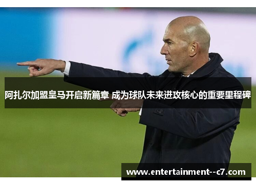 阿扎尔加盟皇马开启新篇章 成为球队未来进攻核心的重要里程碑