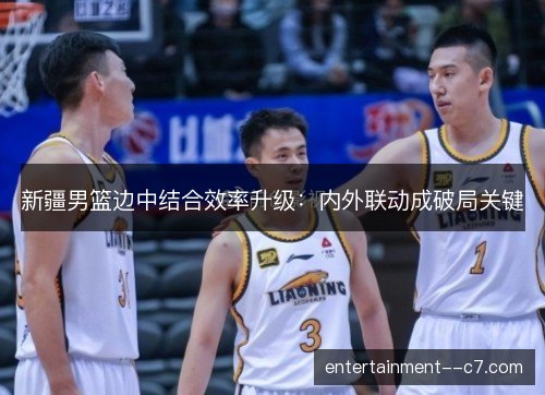 新疆男篮边中结合效率升级：内外联动成破局关键